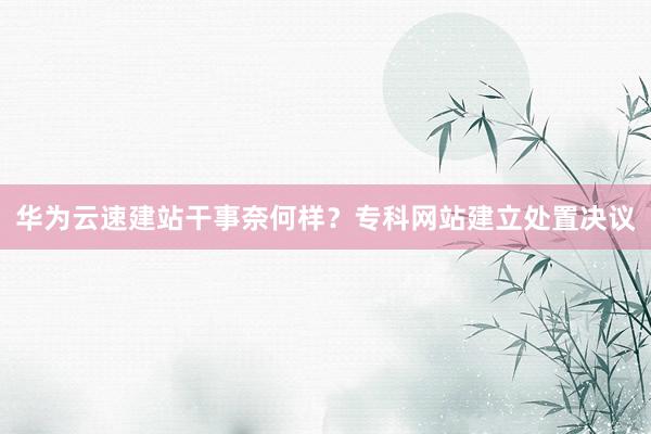 华为云速建站干事奈何样？专科网站建立处置决议